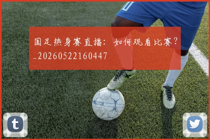 国足热身赛直播：如何观看比赛？_20260522160447