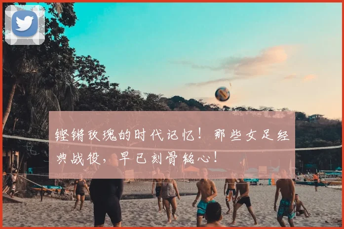 铿锵玫瑰的时代记忆！那些女足经典战役，早已刻骨铭心！