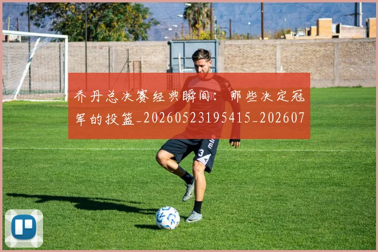 乔丹总决赛经典瞬间：那些决定冠军的投篮_20260523195415_20260703212500