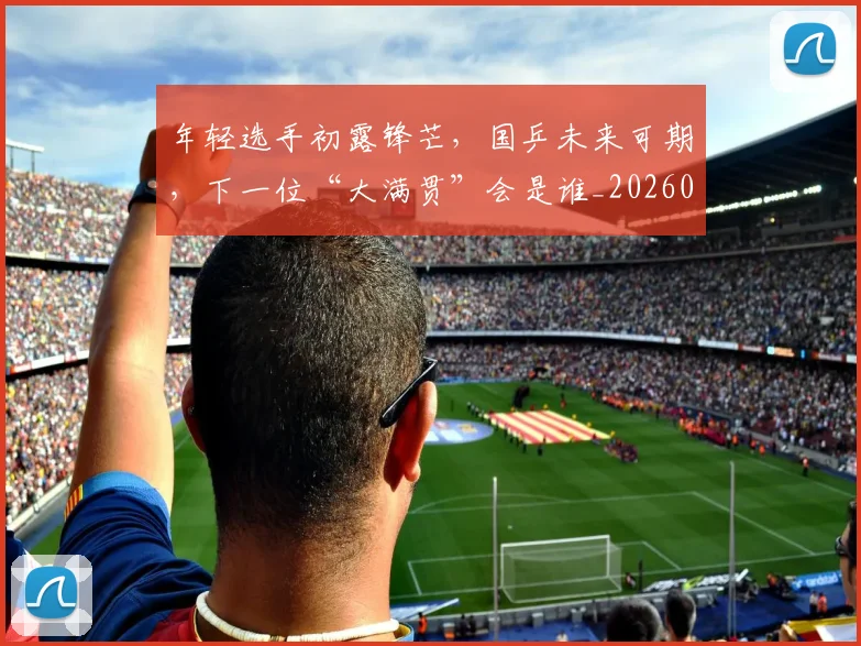 年轻选手初露锋芒，国乒未来可期，下一位“大满贯”会是谁_20260707152013