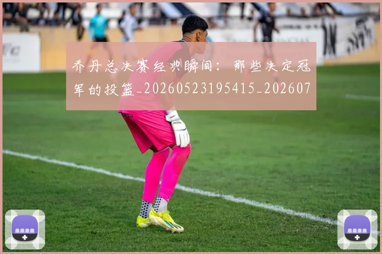 乔丹总决赛经典瞬间：那些决定冠军的投篮_20260523195415_20260703212500