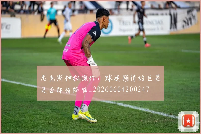 尼克斯神秘操作，球迷期待的巨星是否即将降临_20260604200247