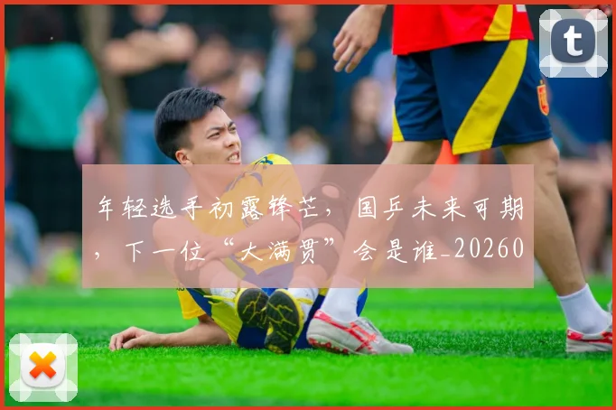 年轻选手初露锋芒,国乒未来可期,下一位“大满贯”会是谁_20260707152013