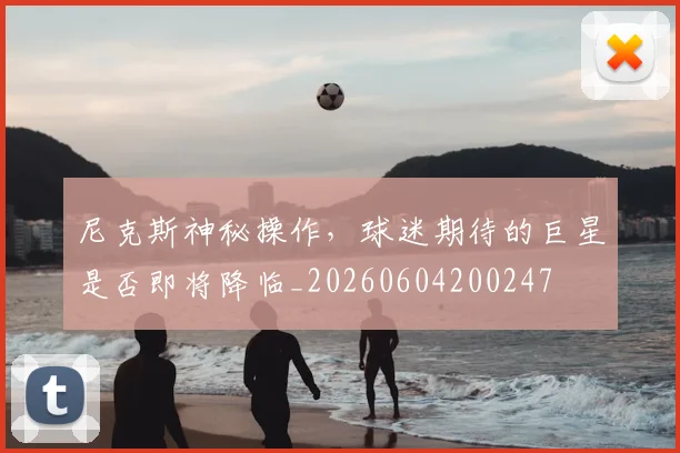 尼克斯神秘操作，球迷期待的巨星是否即将降临_20260604200247