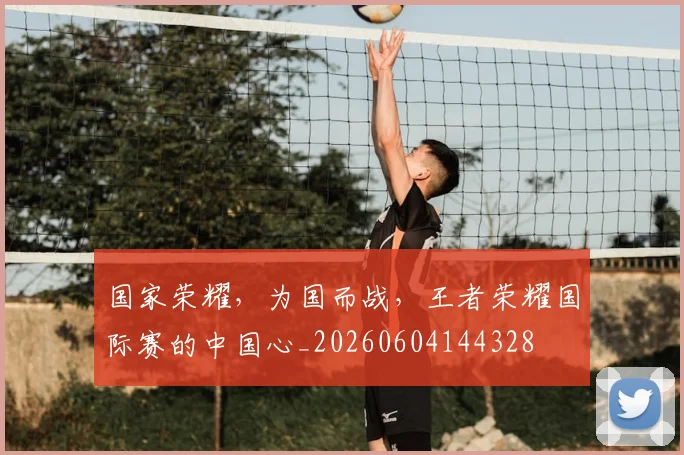 国家荣耀，为国而战，王者荣耀国际赛的中国心_20260604144328