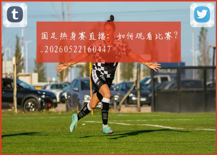 国足热身赛直播：如何观看比赛？_20260522160447