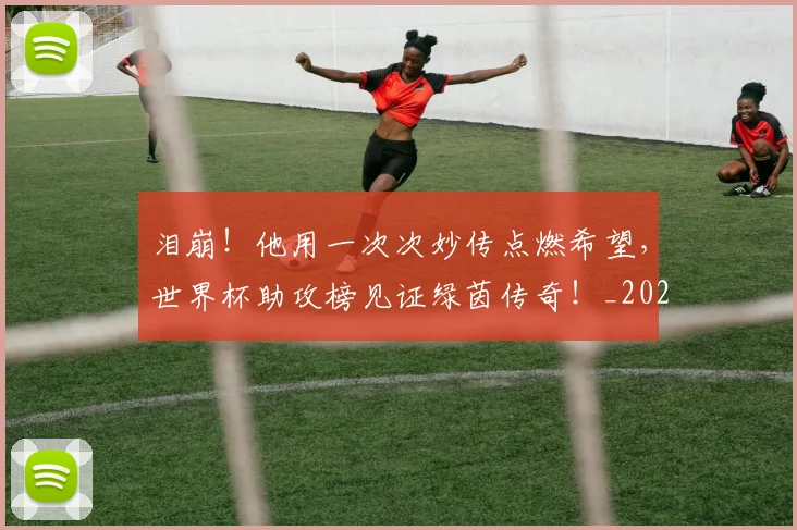 泪崩！他用一次次妙传点燃希望，世界杯助攻榜见证绿茵传奇！_20260606145851