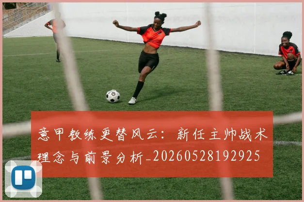 意甲教练更替风云：新任主帅战术理念与前景分析_20260528192925