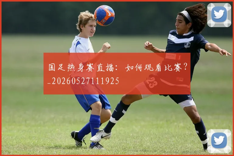 国足热身赛直播：如何观看比赛？_20260527111925