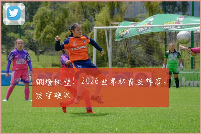 铜墙铁壁！2026世界杯首发阵容，防守硬汉