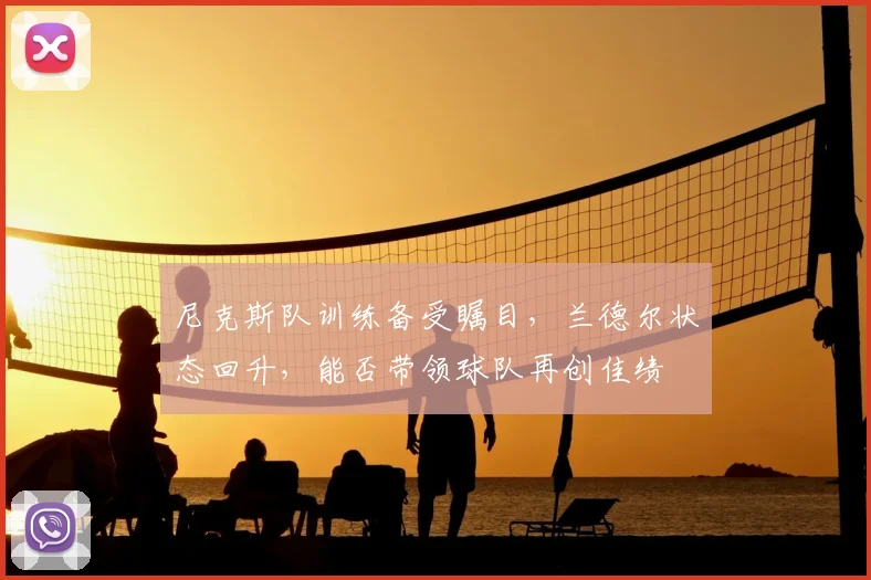 尼克斯队训练备受瞩目，兰德尔状态回升，能否带领球队再创佳绩
