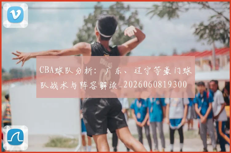 CBA球队分析：广东、辽宁等豪门球队战术与阵容解读_20260608193006