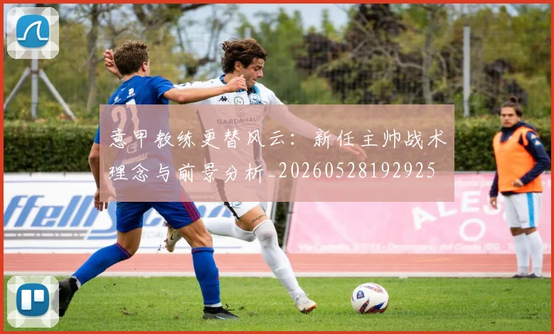 意甲教练更替风云：新任主帅战术理念与前景分析_20260528192925