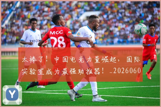 太棒了!中国电竞力量崛起,国际实验室成为最强助推器!_20260604144517_20260707021853