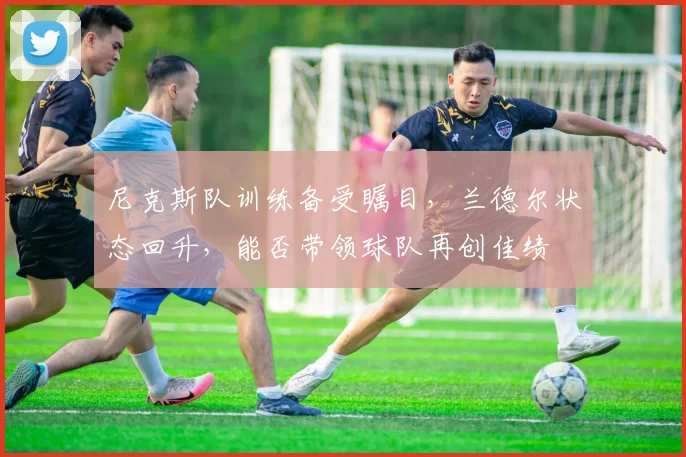 尼克斯队训练备受瞩目,兰德尔状态回升,能否带领球队再创佳绩